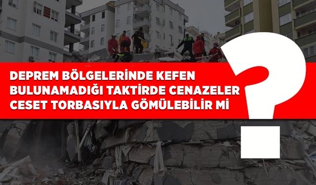 Deprem bölgelerinde kefen bulunamadığı taktirde cenazeler ceset torbasıyla gömülebilir mi?