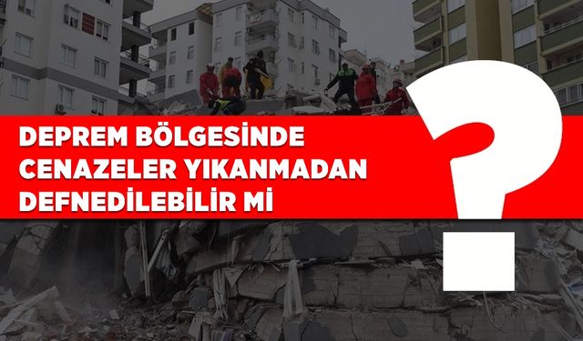 Deprem bölgesinde cenazeler yıkanmadan defnedilebilir mi?